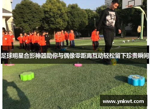 足球明星合影神器助你与偶像零距离互动轻松留下珍贵瞬间